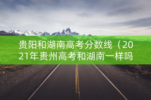 贵阳和湖南高考分数线（2021年贵州高考和湖南一样吗）