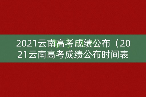 2021云南高考成绩公布（2021云南高考成绩公布时间表）