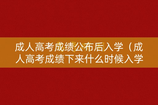 成人高考成绩公布后入学（成人高考成绩下来什么时候入学）