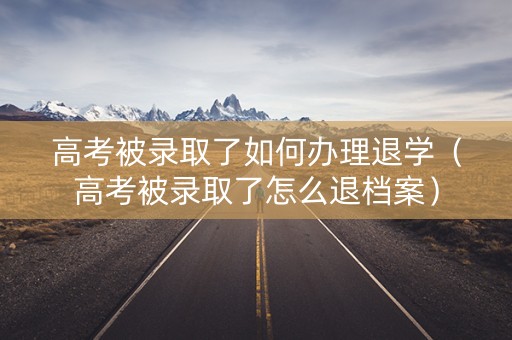 高考被录取了如何办理退学（高考被录取了怎么退档案）