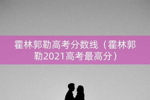 霍林郭勒高考分数线（霍林郭勒2021高考最高分）