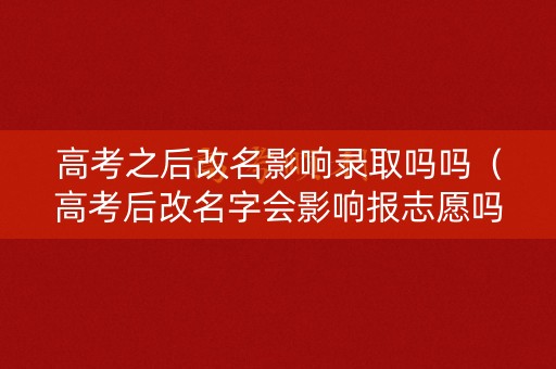 高考之后改名影响录取吗吗（高考后改名字会影响报志愿吗）