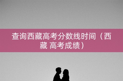 查询西藏高考分数线时间（西藏 高考成绩）