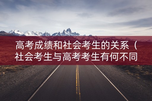 高考成绩和社会考生的关系（社会考生与高考考生有何不同）