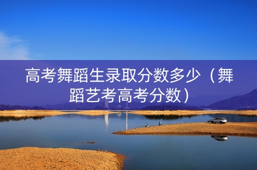 高考舞蹈生录取分数多少（舞蹈艺考高考分数）