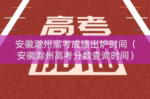 安徽滁州高考成绩出炉时间（安徽滁州高考分数查询时间）