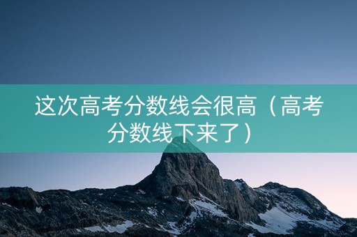 这次高考分数线会很高（高考分数线下来了）
