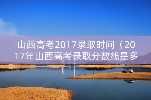 山西高考2017录取时间（2017年山西高考录取分数线是多少）