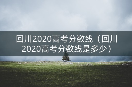 回川2020高考分数线（回川2020高考分数线是多少）