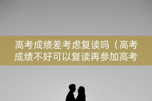 高考成绩差考虑复读吗（高考成绩不好可以复读再参加高考吗）