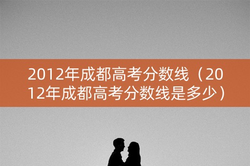 2012年成都高考分数线（2012年成都高考分数线是多少）