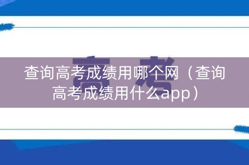 查询高考成绩用哪个网（查询高考成绩用什么app）
