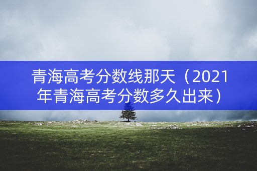 青海高考分数线那天（2021年青海高考分数多久出来）