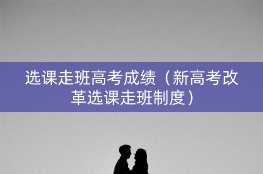 选课走班高考成绩（新高考改革选课走班制度）