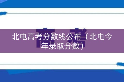 北电高考分数线公布（北电今年录取分数）