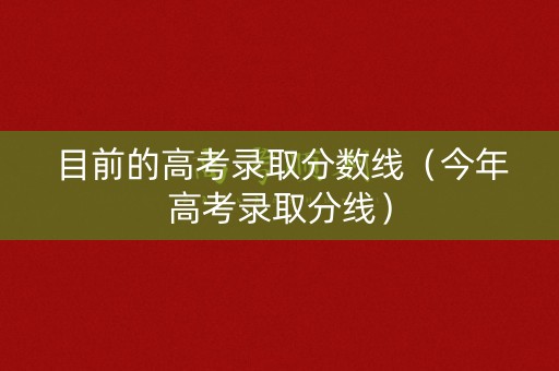 目前的高考录取分数线（今年高考录取分线）