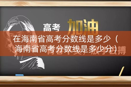 在海南省高考分数线是多少（海南省高考分数线是多少分）