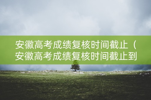 安徽高考成绩复核时间截止（安徽高考成绩复核时间截止到哪一天）