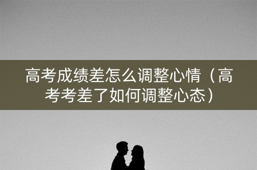 高考成绩差怎么调整心情（高考考差了如何调整心态）