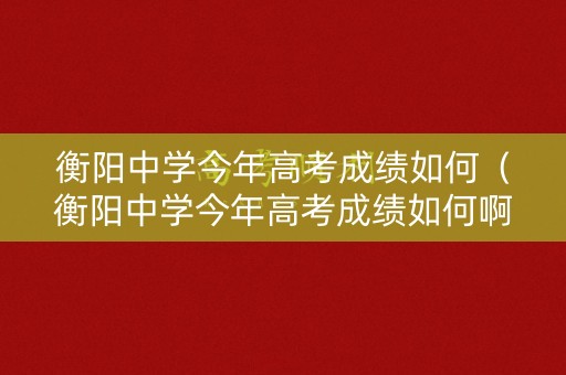 衡阳中学今年高考成绩如何（衡阳中学今年高考成绩如何啊）