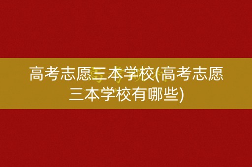 高考志愿三本学校(高考志愿三本学校有哪些)