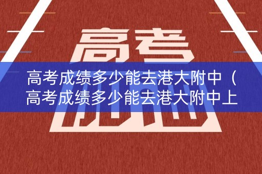 高考成绩多少能去港大附中（高考成绩多少能去港大附中上学）