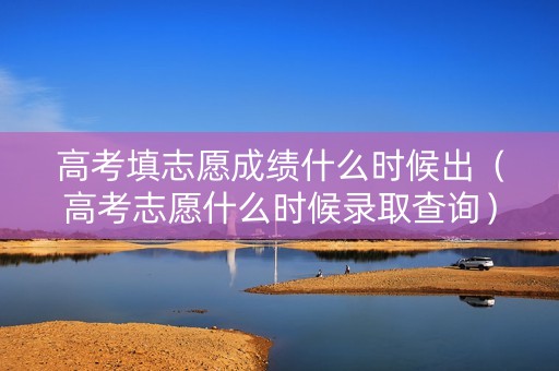 高考填志愿成绩什么时候出（高考志愿什么时候录取查询）