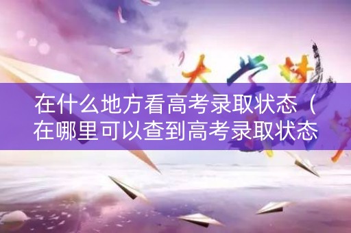 在什么地方看高考录取状态（在哪里可以查到高考录取状态）