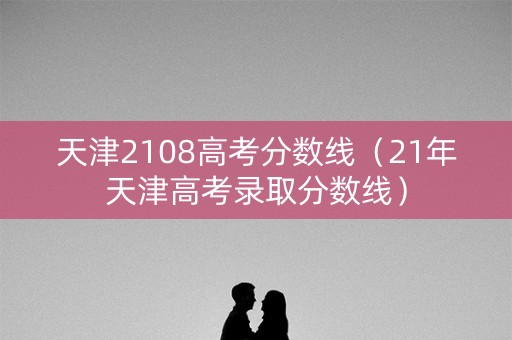 天津2108高考分数线（21年天津高考录取分数线）