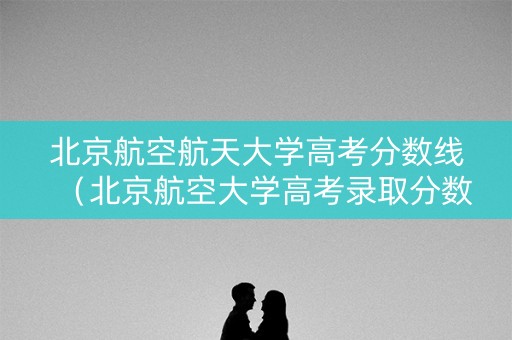 北京航空航天大学高考分数线（北京航空大学高考录取分数线）