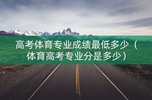 高考体育专业成绩最低多少（体育高考专业分是多少）