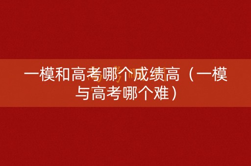 一模和高考哪个成绩高（一模与高考哪个难）