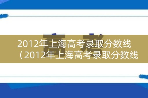 2012年上海高考录取分数线（2012年上海高考录取分数线表）