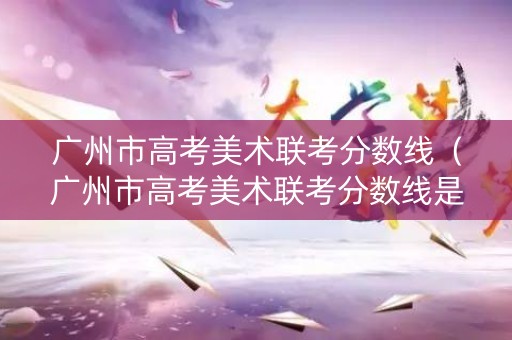 广州市高考美术联考分数线（广州市高考美术联考分数线是多少）