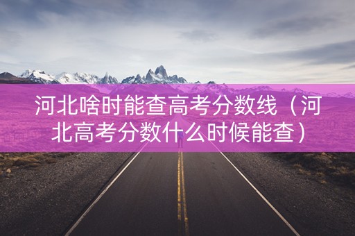 河北啥时能查高考分数线（河北高考分数什么时候能查）