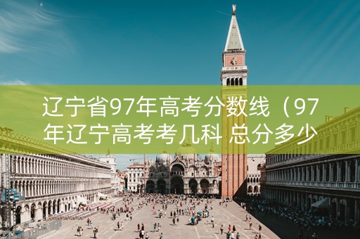 辽宁省97年高考分数线（97年辽宁高考考几科 总分多少）