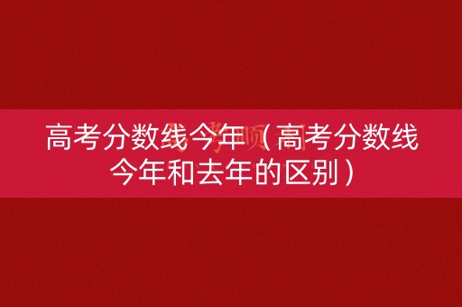 高考分数线今年（高考分数线今年和去年的区别）