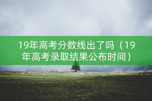 19年高考分数线出了吗（19年高考录取结果公布时间）