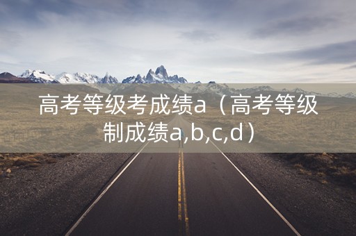 高考等级考成绩a（高考等级制成绩a,b,c,d）
