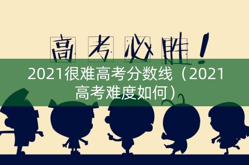 2021很难高考分数线（2021高考难度如何）