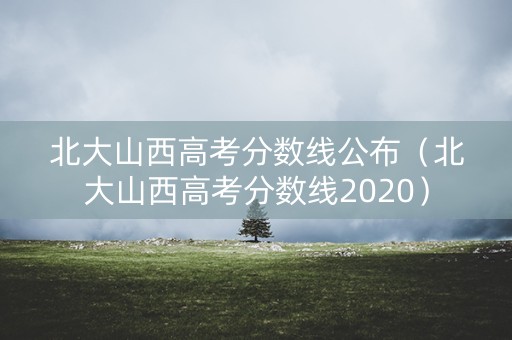 北大山西高考分数线公布（北大山西高考分数线2020）