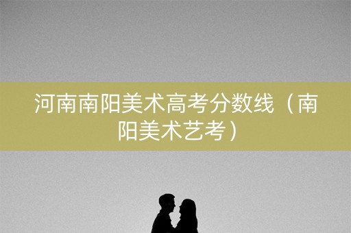 河南南阳美术高考分数线（南阳美术艺考）