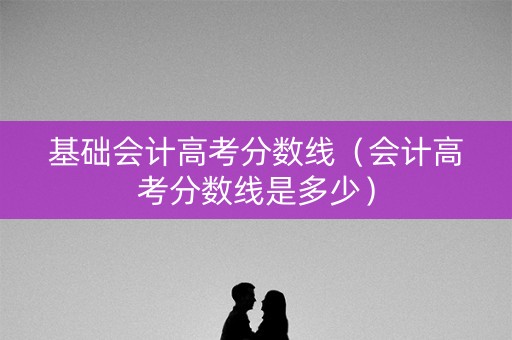 基础会计高考分数线（会计高考分数线是多少）
