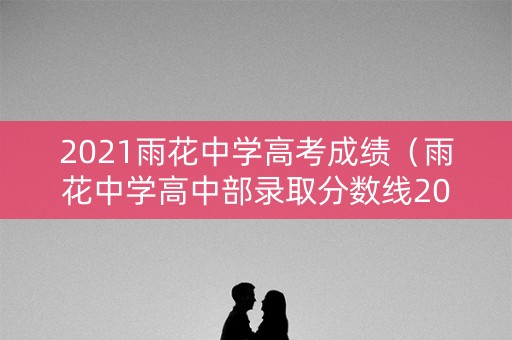 2021雨花中学高考成绩（雨花中学高中部录取分数线2021）