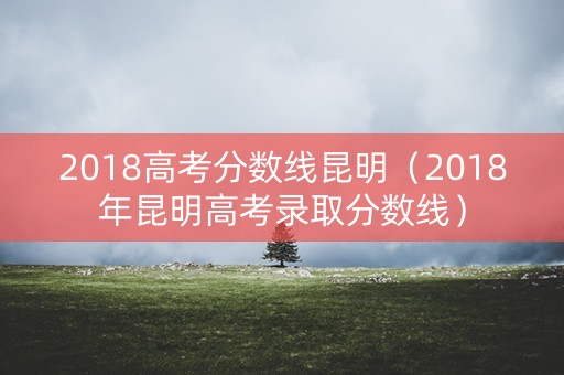 2018高考分数线昆明（2018年昆明高考录取分数线）