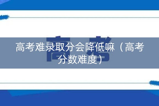 高考难录取分会降低嘛（高考分数难度）