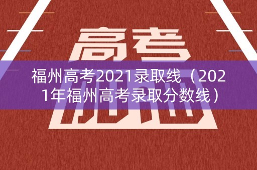 福州高考2021录取线（2021年福州高考录取分数线）