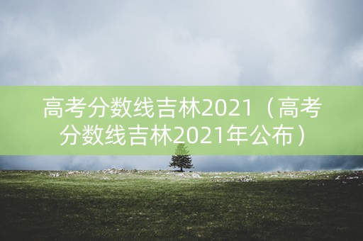 高考分数线吉林2021（高考分数线吉林2021年公布）
