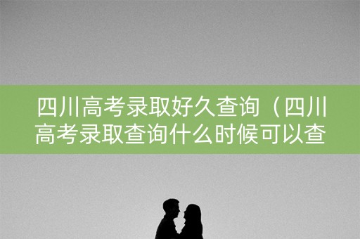 四川高考录取好久查询（四川高考录取查询什么时候可以查）