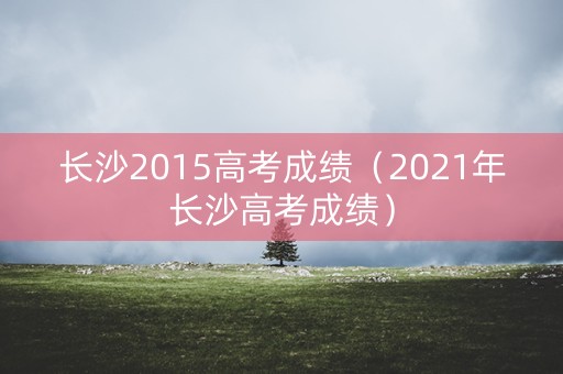 长沙2015高考成绩（2021年长沙高考成绩）